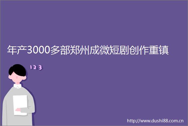年产3000多部郑州成微短剧创作重镇