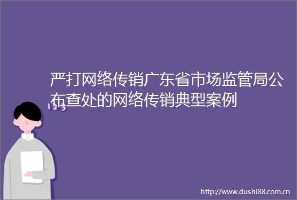 严打网络广东省市场监管局公布查处的网络典型案例