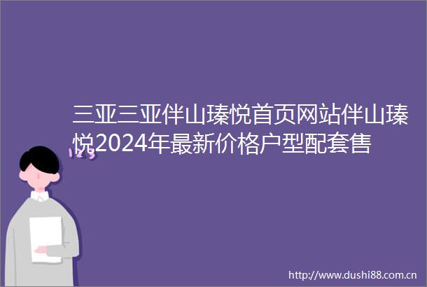 三亚三亚伴山瑧悦首页网站伴山瑧悦2024年最新价格户型配套售楼处电话