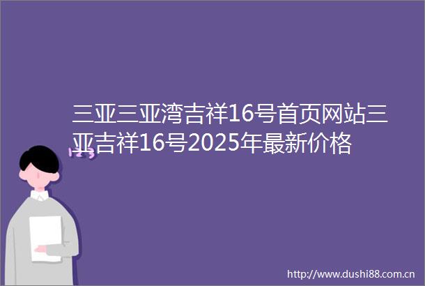 三亚三亚湾吉祥16号首页网站三亚吉祥16号2025年最新价格户型周边配套楼盘地址