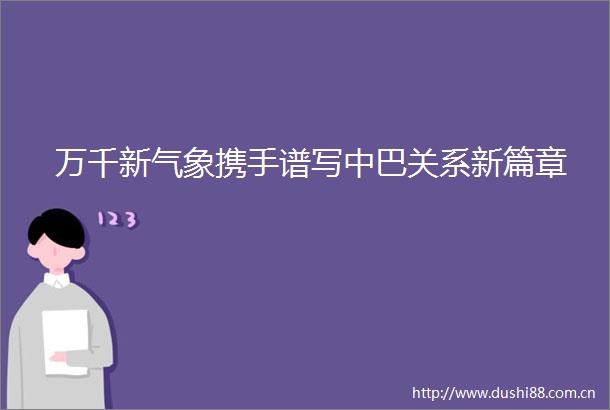 万千新气象携手谱写中巴关系新篇章