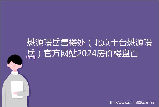 懋源璟岳售楼处（北京丰台懋源璟岳）官方网站2024房价楼盘百科