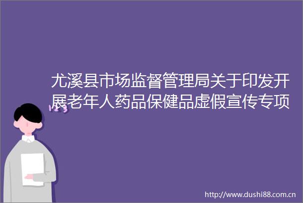 尤溪县市场监督管理局关于印发开展老年人药品保健品宣传专项整治工作方案的通知