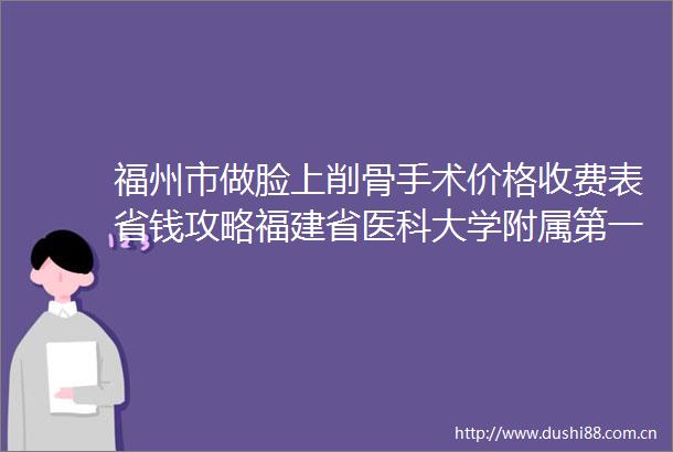 福州市做脸上削骨手术价格收费表省钱攻略福建省医科大学附属第一医院整形美容外科价位表
