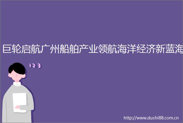 巨轮启航广州船舶产业领航海洋经济新蓝海