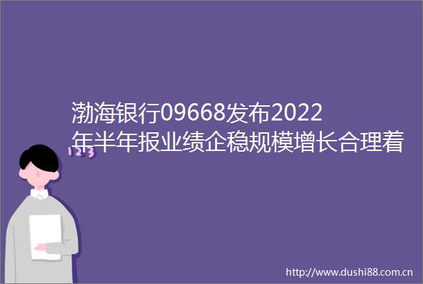 渤海银行09668发布2022年半年报业绩企稳规模增长合理着力推动实体经济提质增效