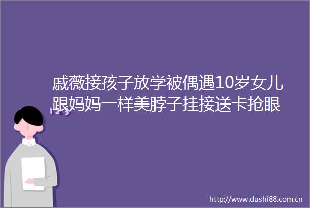 戚薇接孩子放学被偶遇10岁女儿跟妈妈一样美脖子挂接送卡抢眼