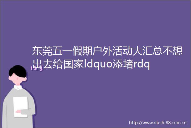 东莞五一假期户外活动大汇总不想出去给ldquo添堵rdquo的家长赶紧收藏起来