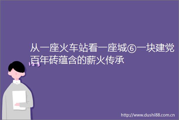 从一座火车站看一座城⑥一块建党百年砖蕴含的薪火传承