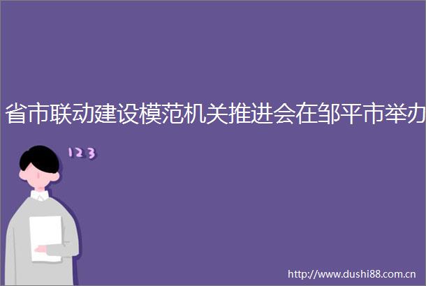 省市联动建设模范机关推进会在邹平市举办