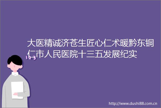 大医精诚济苍生匠心仁术暖黔东铜仁市医院十三五发展纪实
