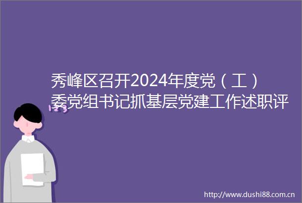 秀峰区召开2024年度党（工）委党组书记抓基层党建工作述职评议会
