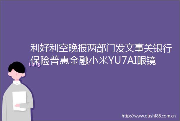 利好利空晚报两部门发文事关银行保险普惠金融小米YU7AI眼镜等亮相