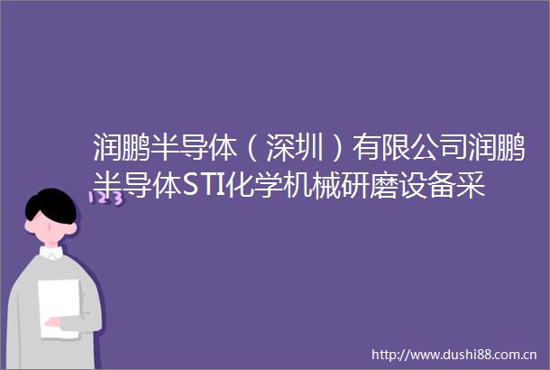 润鹏半导体（深圳）有限公司润鹏半导体STI化学机械研磨设备采购项目招标公告