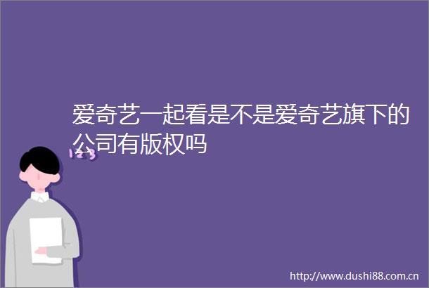 爱奇艺一起看是不是爱奇艺旗下的公司有版权吗