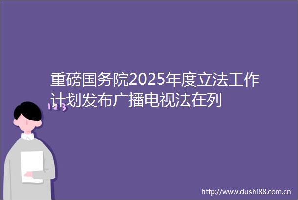重磅国务院2025年度立法工作计划发布广播电视法在列