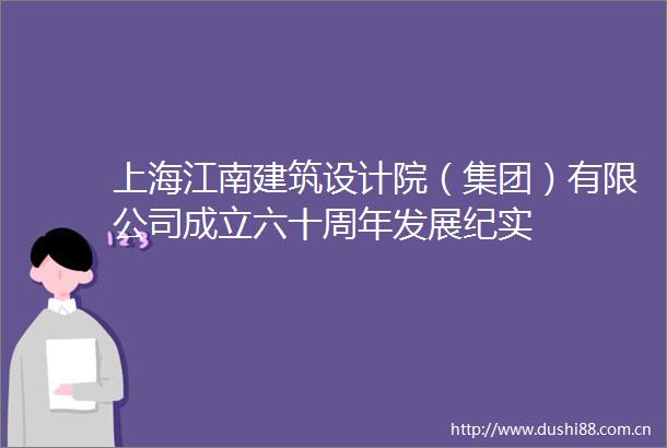 上海江南建筑设计院（集团）有限公司成立六十周年发展纪实