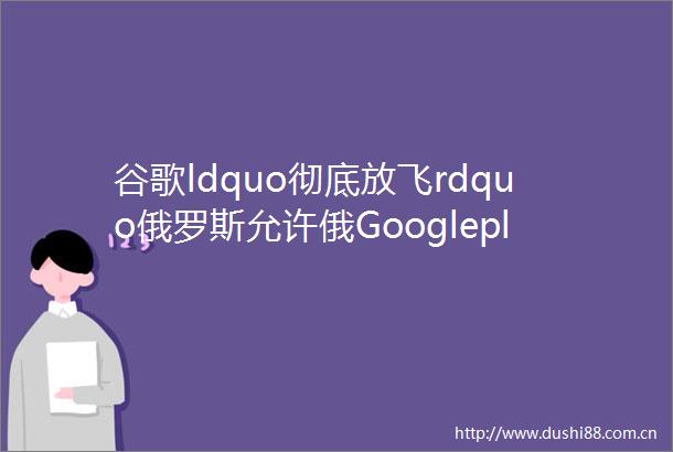 谷歌ldquo彻底放飞rdquo俄罗斯允许俄Googleplay应用接入三方支付