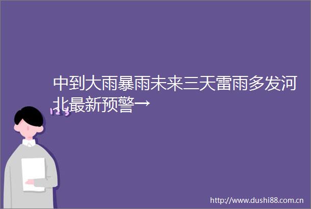 中到大雨暴雨未来三天雷雨多发河北最新预警→
