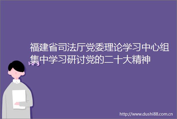 福建省司法厅党委理论学习中心组集中学习研讨党的二十大精神