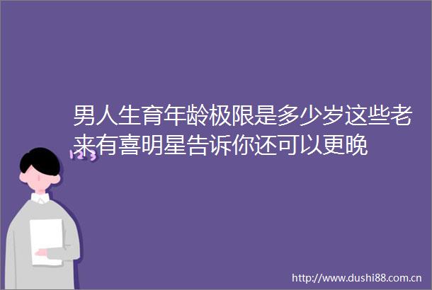 男人生育年龄极限是多少岁这些老来有喜明星告诉你还可以更晚