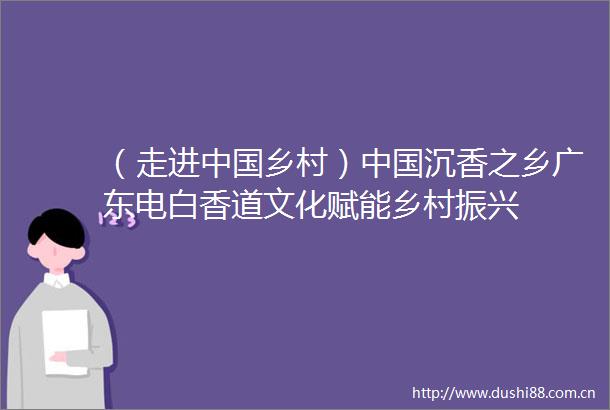 （走进乡村）沉香之乡广东电白香道文化赋能乡村振兴