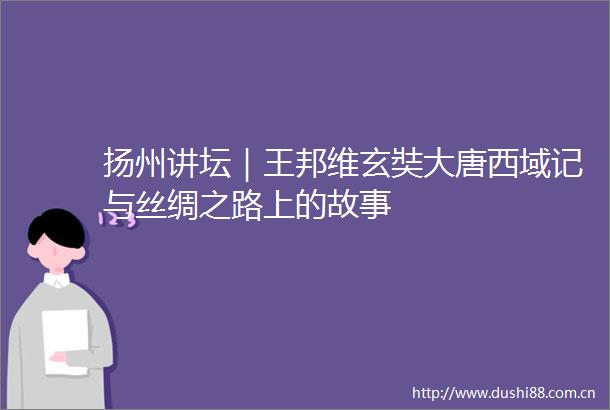 扬州讲坛｜王邦维玄奘大唐西域记与丝绸之路上的故事