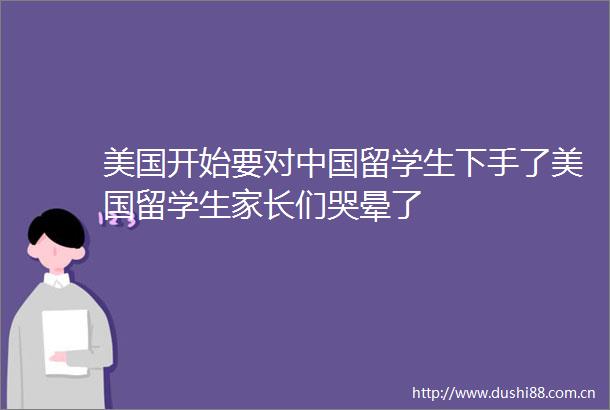 美国开始要对留学生下手了美国留学生家长们哭晕了