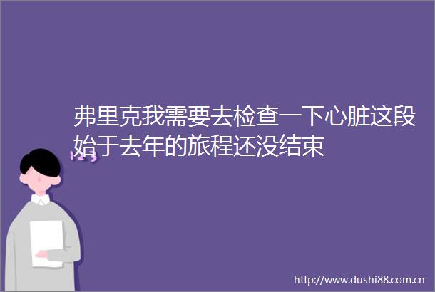 弗里克我需要去检查一下心脏这段始于去年的旅程还没结束