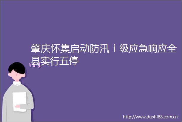 肇庆怀集启动防汛ⅰ级应急响应全县实行五停