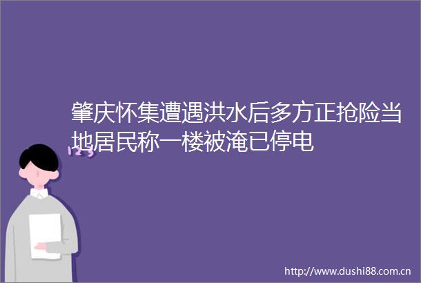 肇庆怀集遭遇洪水后多方正抢险当地居民称一楼被淹已停电