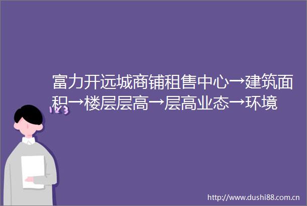 富力开远城商铺租售中心→建筑面积→楼层层高→层高业态→环境