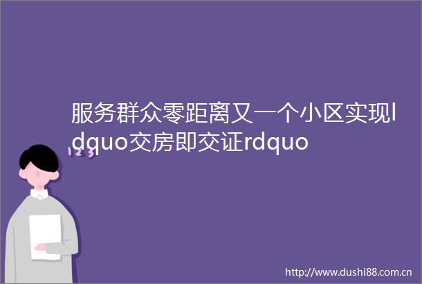 服务群众零距离又一个小区实现ldquo交房即交证rdquo