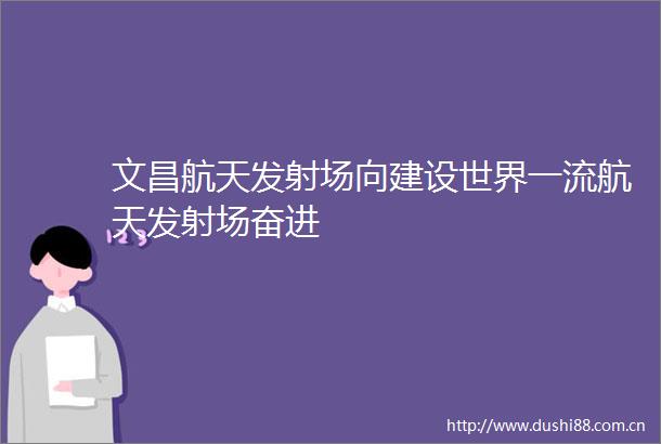 文昌航天发射场向建设世界一流航天发射场奋进