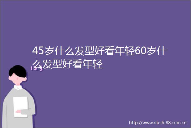 45岁什么发型好看年轻60岁什么发型好看年轻