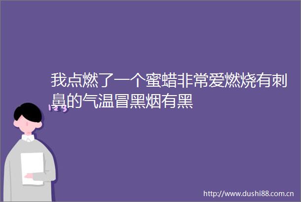 我点燃了一个蜜蜡非常爱燃烧有刺鼻的气温冒黑烟有黑