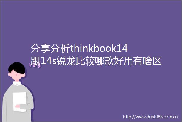 分享分析thinkbook14跟14s锐龙比较哪款好用有啥区别选购时需谨防的误区与推荐