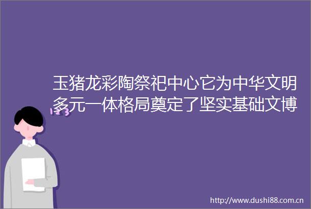玉猪龙彩陶祭祀中心它为中华文明多元一体格局奠定了坚实基础文博中华