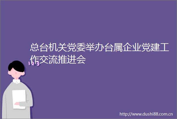 总台机关党委举办台属企业党建工作交流推进会