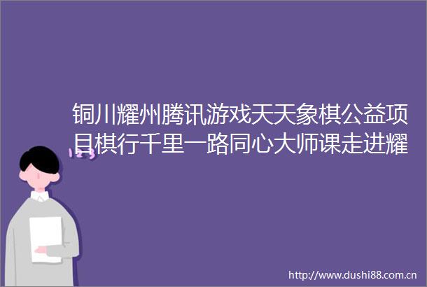 铜川耀州腾讯游戏天天象棋公益项目棋行千里一路同心大师课走进耀州区