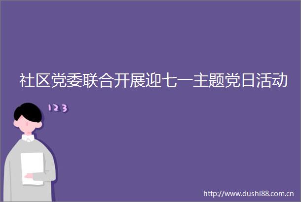 社区党委联合开展迎七一主题党日活动