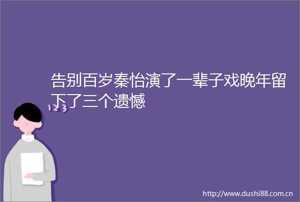 告别百岁秦怡演了一辈子戏晚年留下了三个遗憾