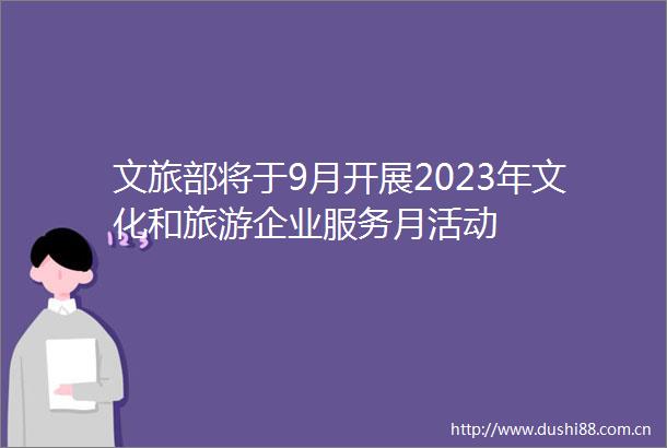 文旅部将于9月开展2023年文化和旅游企业服务月活动