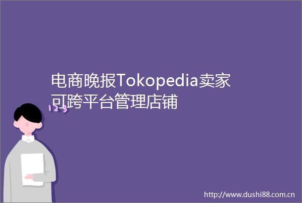 电商晚报Tokopedia卖家可跨平台管理店铺