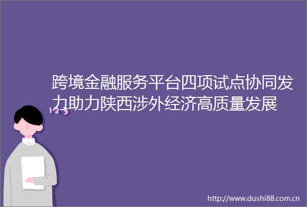 跨境金融服务平台四项试点协同发力助力陕西涉外经济高质量发展