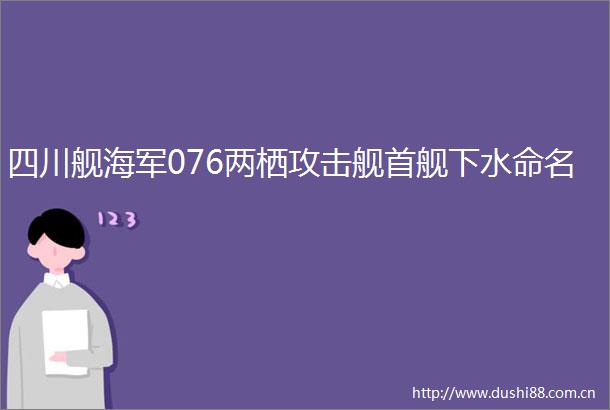 四川舰海军076两栖攻击舰首舰下水命名