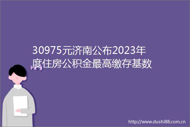 30975元济南公布2023年度住房公积金最高缴存基数