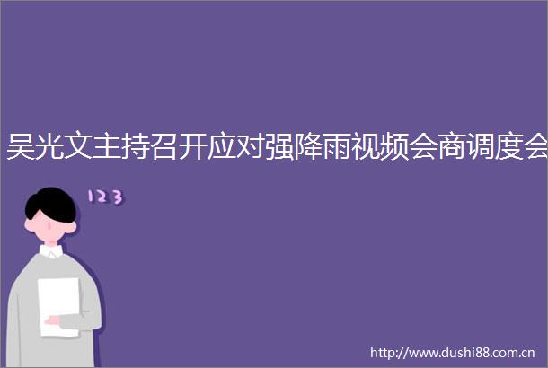 吴光文主持召开应对强降雨视频会商调度会