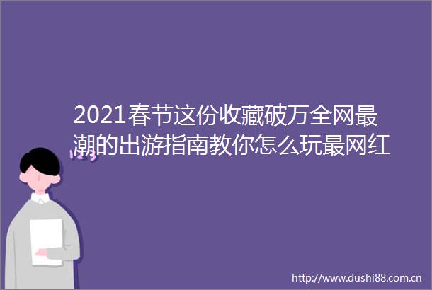 2021春节这份收藏破万全网最潮的出游指南教你怎么玩最网红