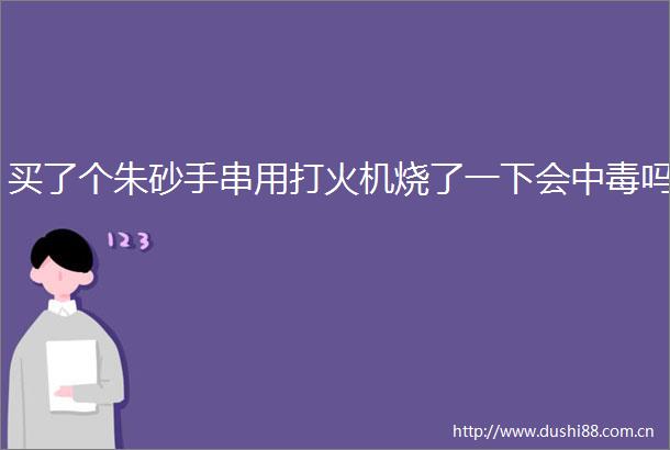 买了个朱砂手串用打火机烧了一下会中毒吗